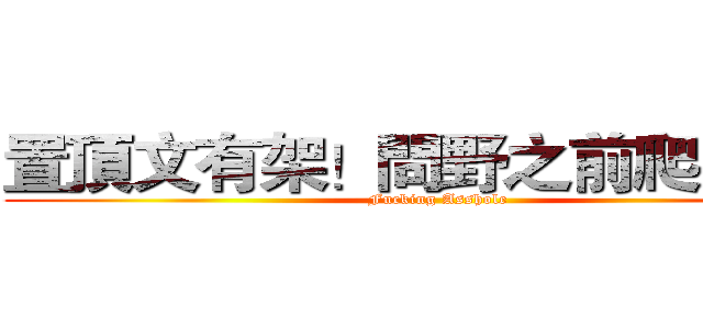 置頂文有架！問野之前爬文啦！ (Fucking Asshole)