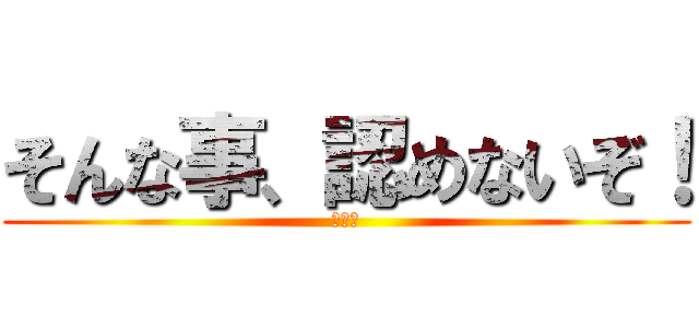 そんな事、認めないぞ！ (マジ卍)