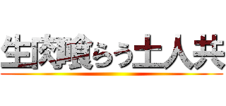 生肉喰らう土人共 ()