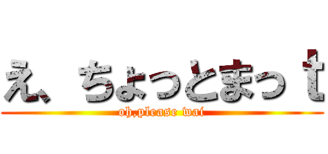 え、ちょっとまっｔ (oh,please wai)