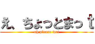 え、ちょっとまっｔ (oh,please wai)