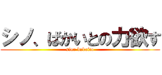 シノ、ばかいとの力欲す (sino bakaito)