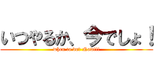 いつやるか、今でしょ！ (when to do? Now!!!)