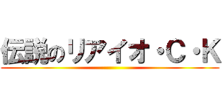 伝説のリアイオ・Ｃ・Ｋ ()