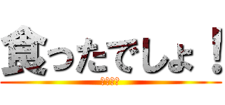 食ったでしょ！ (！？！？)