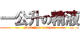 一公升の精液 (Fuck You matcher)