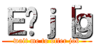 Ｅ̃ｊ［ｇ (wait me to offer job)