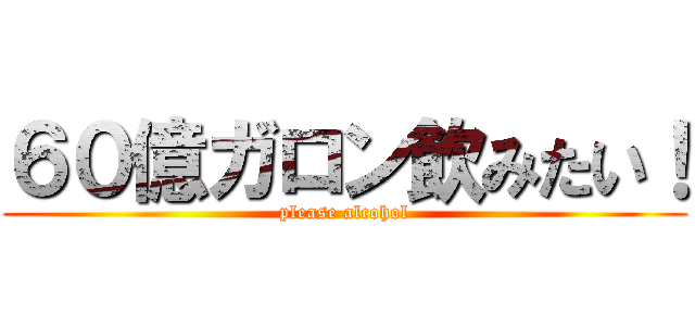 ６０億ガロン飲みたい！ (please alcohol)