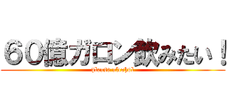 ６０億ガロン飲みたい！ (please alcohol)