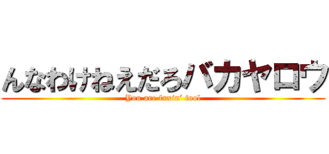 んなわけねえだろバカヤロウ (You are fxxin’ fool)