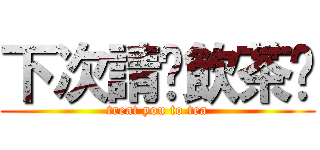 下次請你飲茶啦 (treat you to tea)