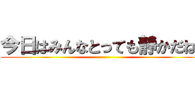 今日はみんなとっても静かだねぇ ()