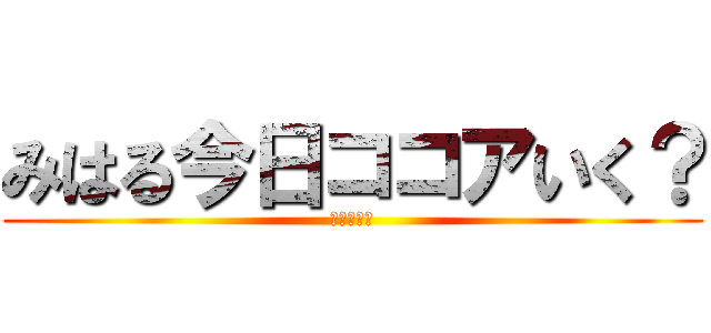 みはる今日ココアいく？ (行きますか)
