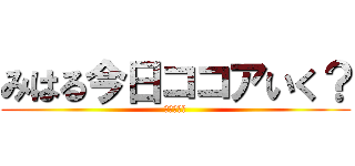 みはる今日ココアいく？ (行きますか)