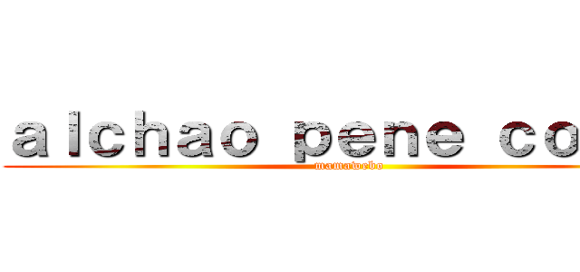 ａｌｃｈａｏ ｐｅｎｅ ｃｏｒｔｏ (mamawebo)