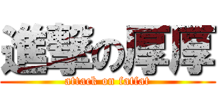 進撃の厚厚 (attack on fatfat)