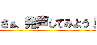 さぁ、発声してみよう！ ()