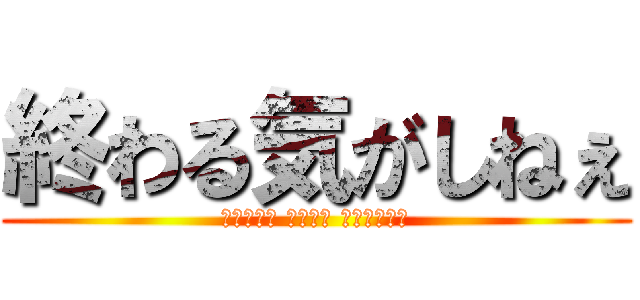 終わる気がしねぇ (ｼｭｳｶﾂ ｱﾊﾞﾀ ｹﾀﾞﾌﾞﾗ)