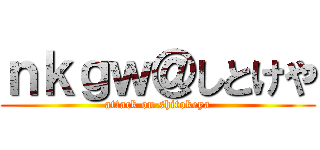 ｎｋｇｗ＠しとけや (attack on shitokeya)