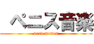  ペニス音楽 (dead memes)