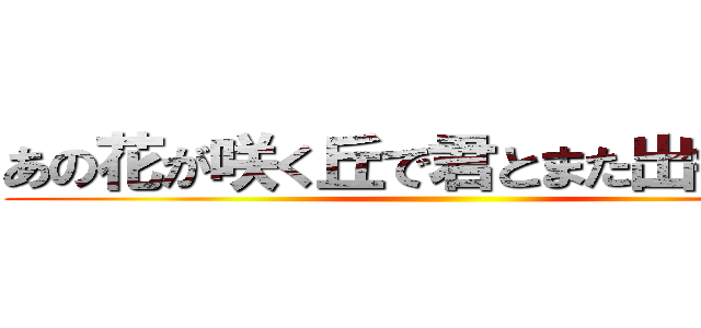 あの花が咲く丘で君とまた出会えたら ()