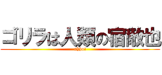ゴリラは人類の宿敵也 (uhho!)
