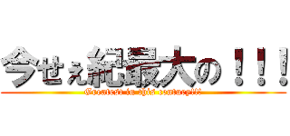 今せぇ紀最大の！！！ (Greatest in this century!!!)