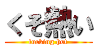 くそ熱い (fucking hot)