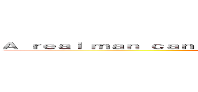 Ａ ｒｅａｌ ｍａｎ ｃａｎ ｄｏ ｅｖｅｒｙｔｈｉｎｇ ｏｎ ｈｉｓ ｏｗｎ (but a real woman won\'t let him.)
