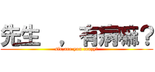先生  ，有病嘛？ (sir,are you crazy?)