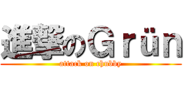 進撃のＧｒüｎ (attack on chubby)