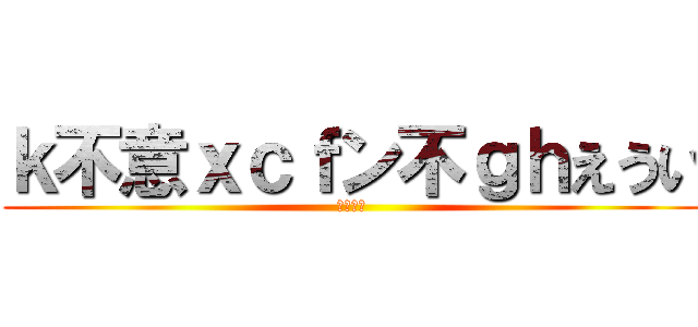 ｋ不意ｘｃｆン不ｇｈえうい (ｋｋｋｋ)