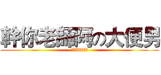 幹你老師阿の大便男 (玩神魔的都是白癡)