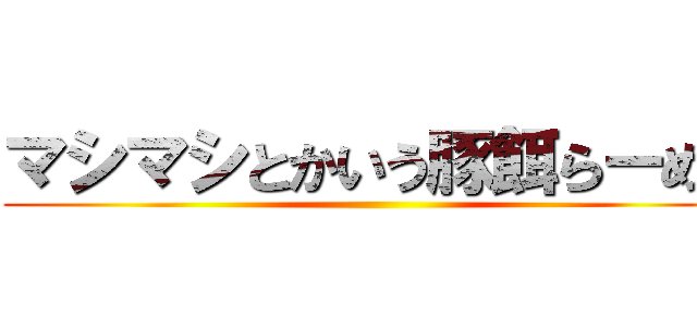 マシマシとかいう豚餌らーめん ()