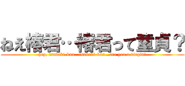 ねえ椿君…椿君って童貞？ (hey, tsubaki-kun…tsubaki-kun…are you a virgin?)