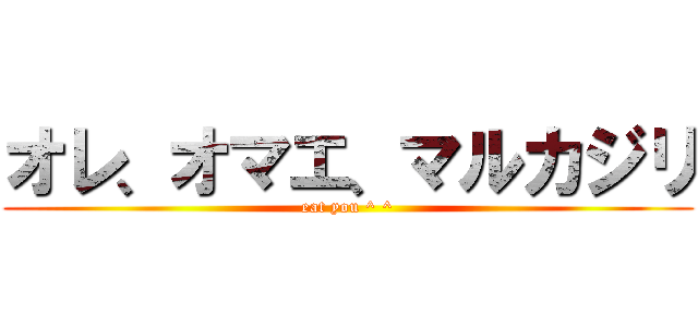 オレ、オマエ、マルカジリ (eat you ^ ^)