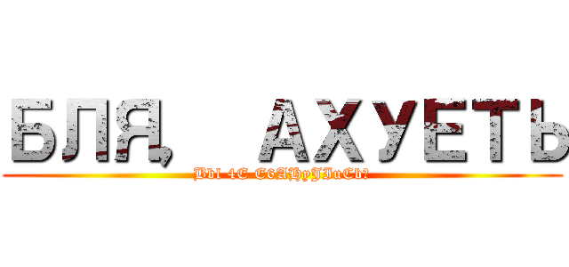 БЛЯ， АХУЕТЬ (Bbl 4E E6AHyJIuCb?)