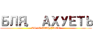 БЛЯ， АХУЕТЬ (Bbl 4E E6AHyJIuCb?)