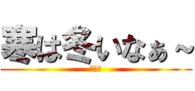 寒は冬いなぁ～ (関西人)