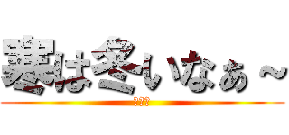 寒は冬いなぁ～ (関西人)