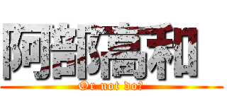 阿部高和  (Or not do?)