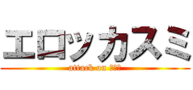 エロッカスミ (attack on チンコ)