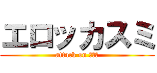 エロッカスミ (attack on チンコ)