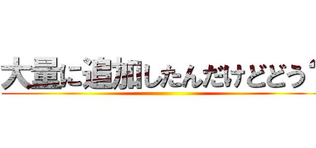 大量に追加したんだけどどう？ ()