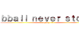 ｂｂａｌｌ ｎｅｖｅｒ ｓｔｏｐｓ (keep going ~!!)
