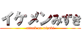 イケメンみずき (attack on mizuki)