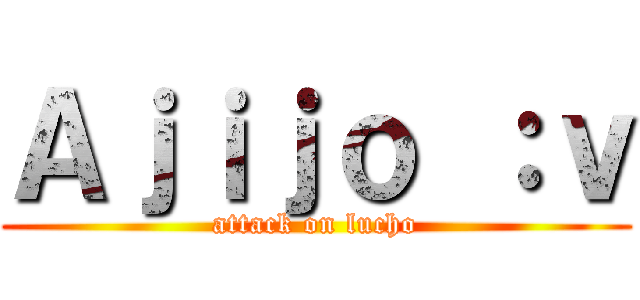 Ａｊｉｊｏ ：ｖ (attack on lucho)