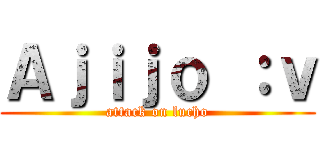 Ａｊｉｊｏ ：ｖ (attack on lucho)