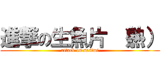 進撃の生魚片 （熟） (attack on sasimi)