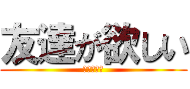 友達が欲しい (俺はボッチ)